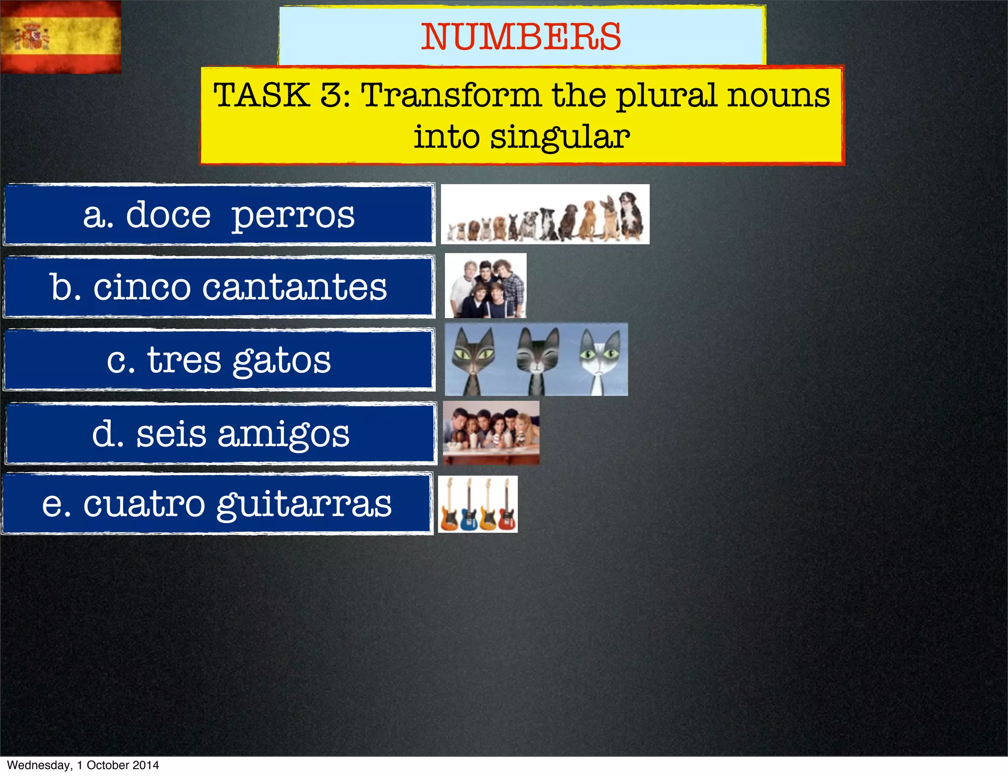 NUMBERS 
TASK 3: Transform the plural nouns 
a. doce perros 
b. cinco cantantes 
c. tres gatos 
d. seis amigos 
e. cuatro guitarras 
into singular 
Wednesday, 1 October 2014 
 