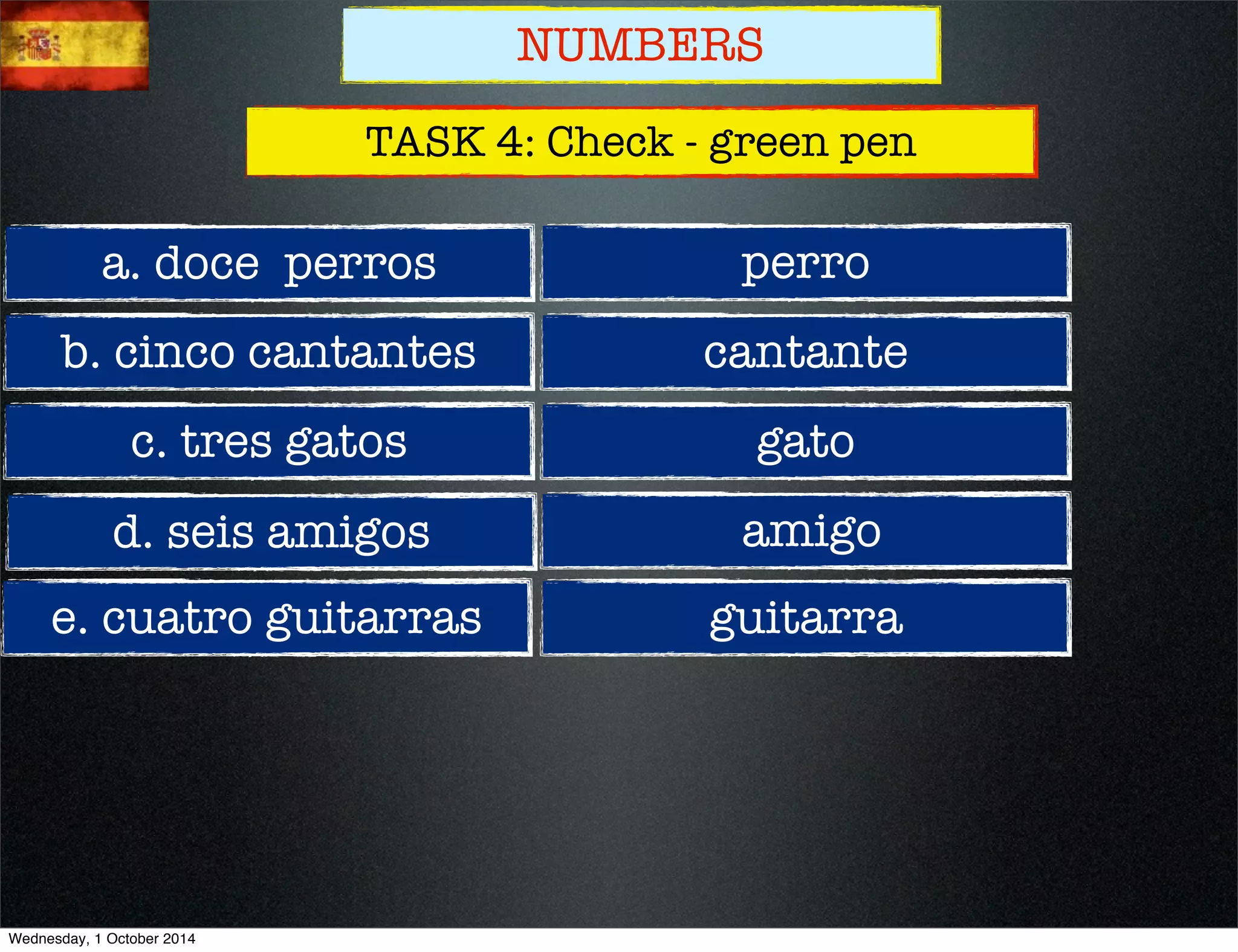 NUMBERS 
TASK 4: Check - green pen 
a. doce perros 
b. cinco cantantes 
c. tres gatos 
d. seis amigos 
e. cuatro guitarras 
perro 
cantante 
gato 
amigo 
guitarra 
Wednesday, 1 October 2014 
 