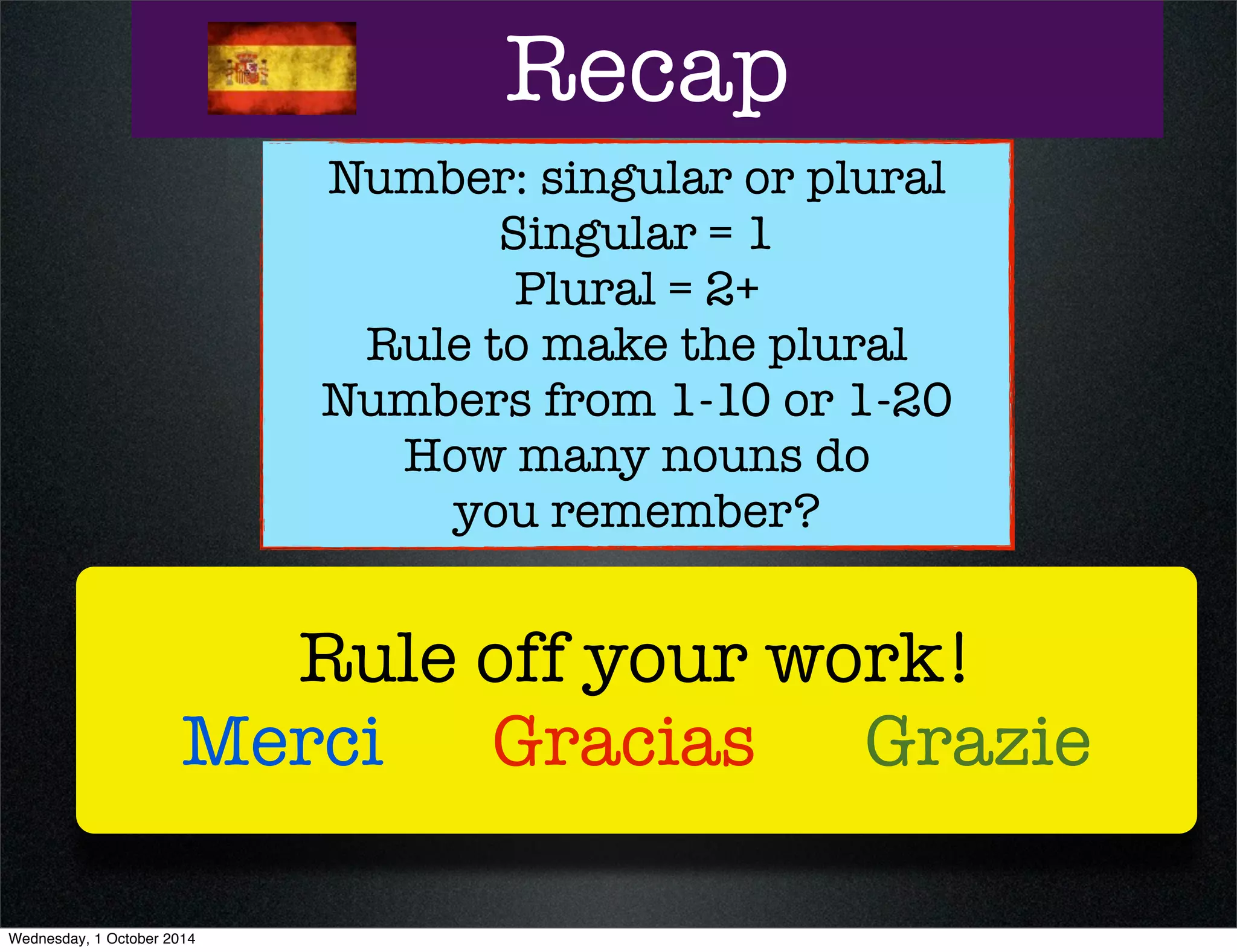 Recap 
Number: singular or plural 
Singular = 1 
Plural = 2+ 
Rule to make the plural 
Numbers from 1-10 or 1-20 
How many nouns do 
you remember? 
Rule off your work! 
Merci Gracias Grazie 
Wednesday, 1 October 2014 
 