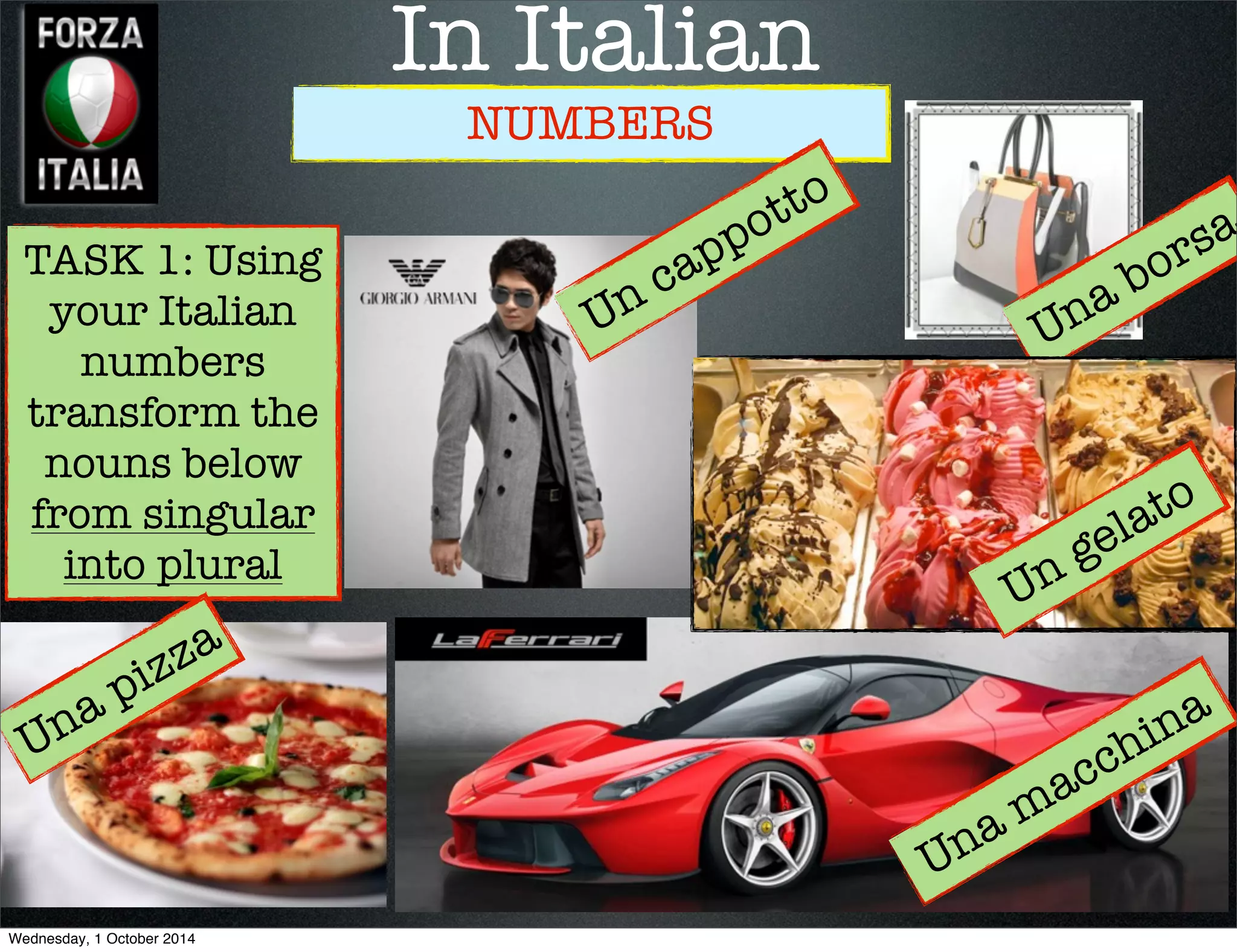 In Italian 
NUMBERS 
TASK 1: Using 
your Italian 
numbers 
transform the 
nouns below 
from singular 
into plural 
Una macchina 
Una pizza 
Una borsa 
Un cappotto 
Un gelato 
Wednesday, 1 October 2014 
 
