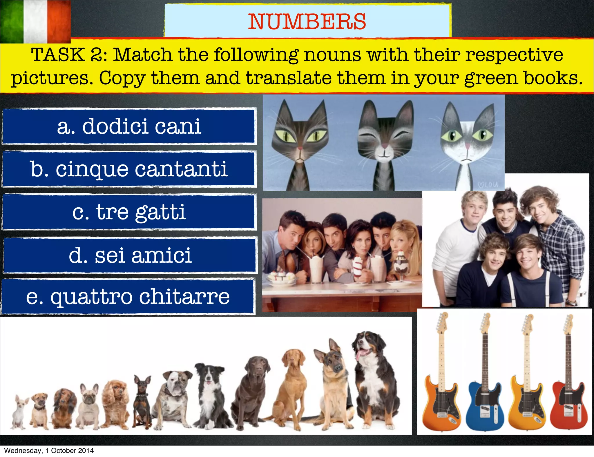 NUMBERS 
TASK 2: Match the following nouns with their respective 
pictures. Copy them and translate them in your green books. 
a. dodici cani 
b. cinque cantanti 
c. tre gatti 
d. sei amici 
e. quattro chitarre 
Wednesday, 1 October 2014 
 