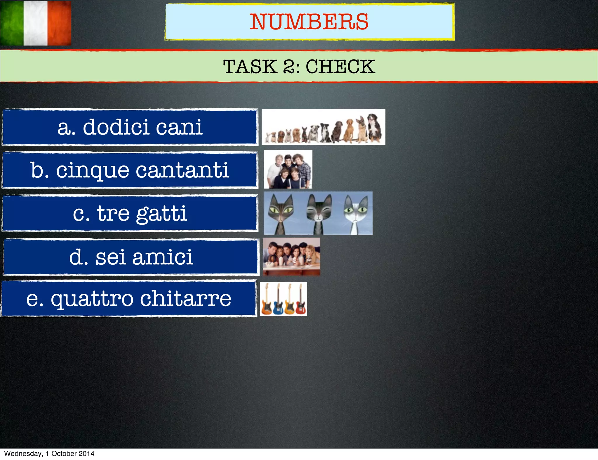 NUMBERS 
TASK 2: CHECK 
a. dodici cani 
b. cinque cantanti 
c. tre gatti 
d. sei amici 
e. quattro chitarre 
Wednesday, 1 October 2014 
 