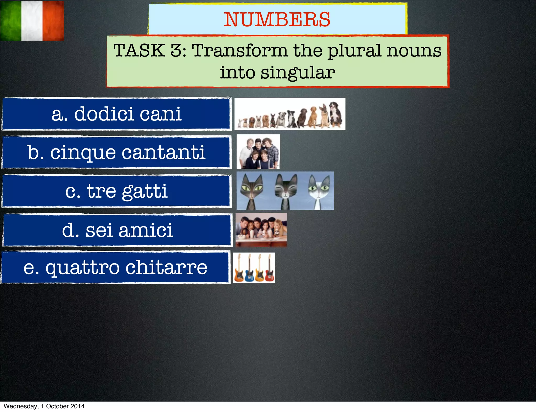 NUMBERS 
TASK 3: Transform the plural nouns 
a. dodici cani 
b. cinque cantanti 
c. tre gatti 
d. sei amici 
e. quattro chitarre 
into singular 
Wednesday, 1 October 2014 
 