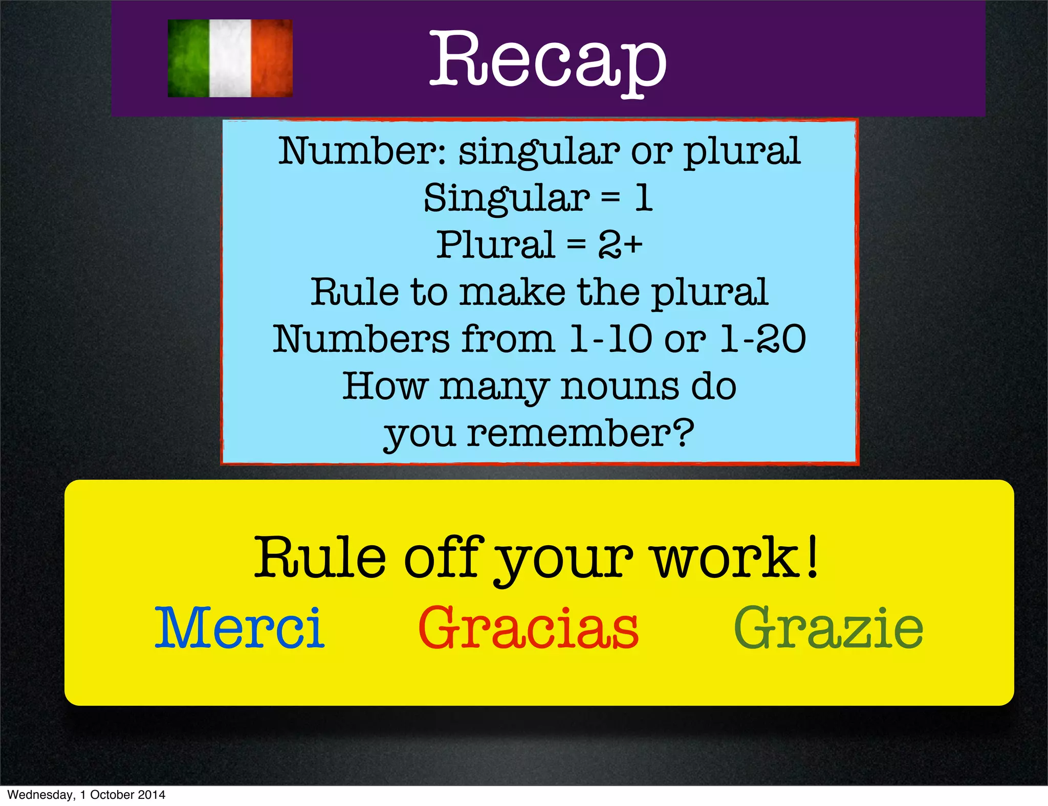 Recap 
Number: singular or plural 
Singular = 1 
Plural = 2+ 
Rule to make the plural 
Numbers from 1-10 or 1-20 
How many nouns do 
you remember? 
Rule off your work! 
Merci Gracias Grazie 
Wednesday, 1 October 2014 
 