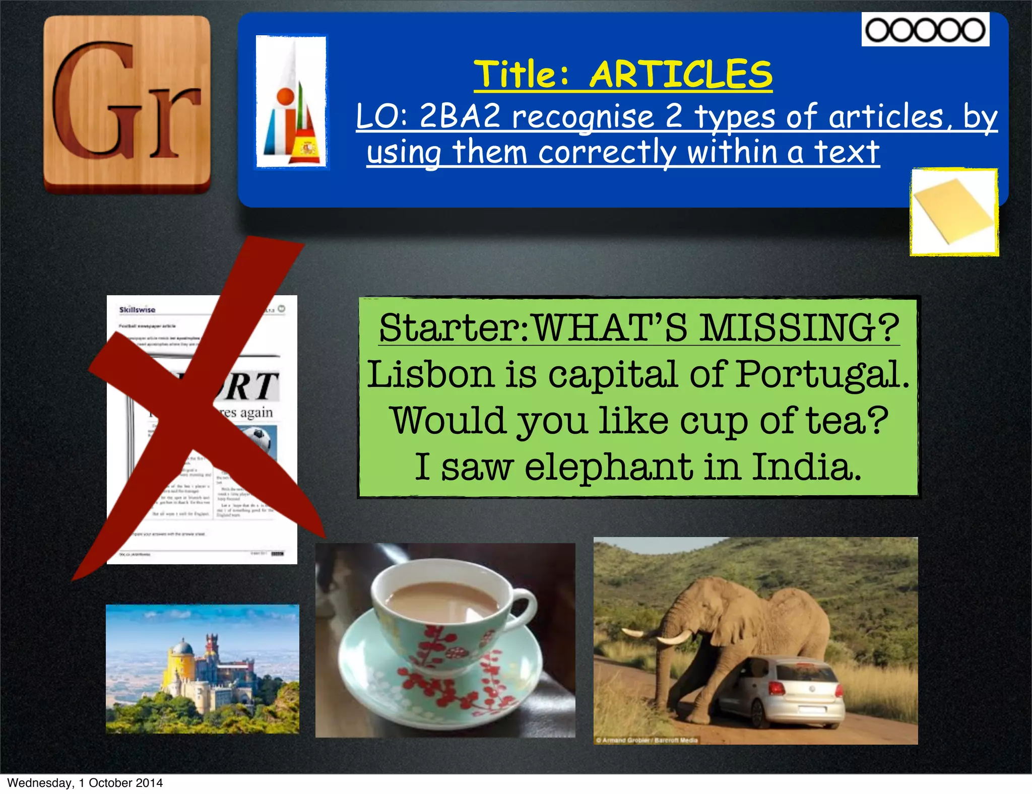 Title: ARTICLES 
LO: 2BA2 recognise 2 types of articles, by 
using them correctly within a text 
Starter:WHAT’S MISSING? 
Lisbon is capital of Portugal. 
Would you like cup of tea? 
I saw elephant in India. 
Wednesday, 1 October 2014 
 