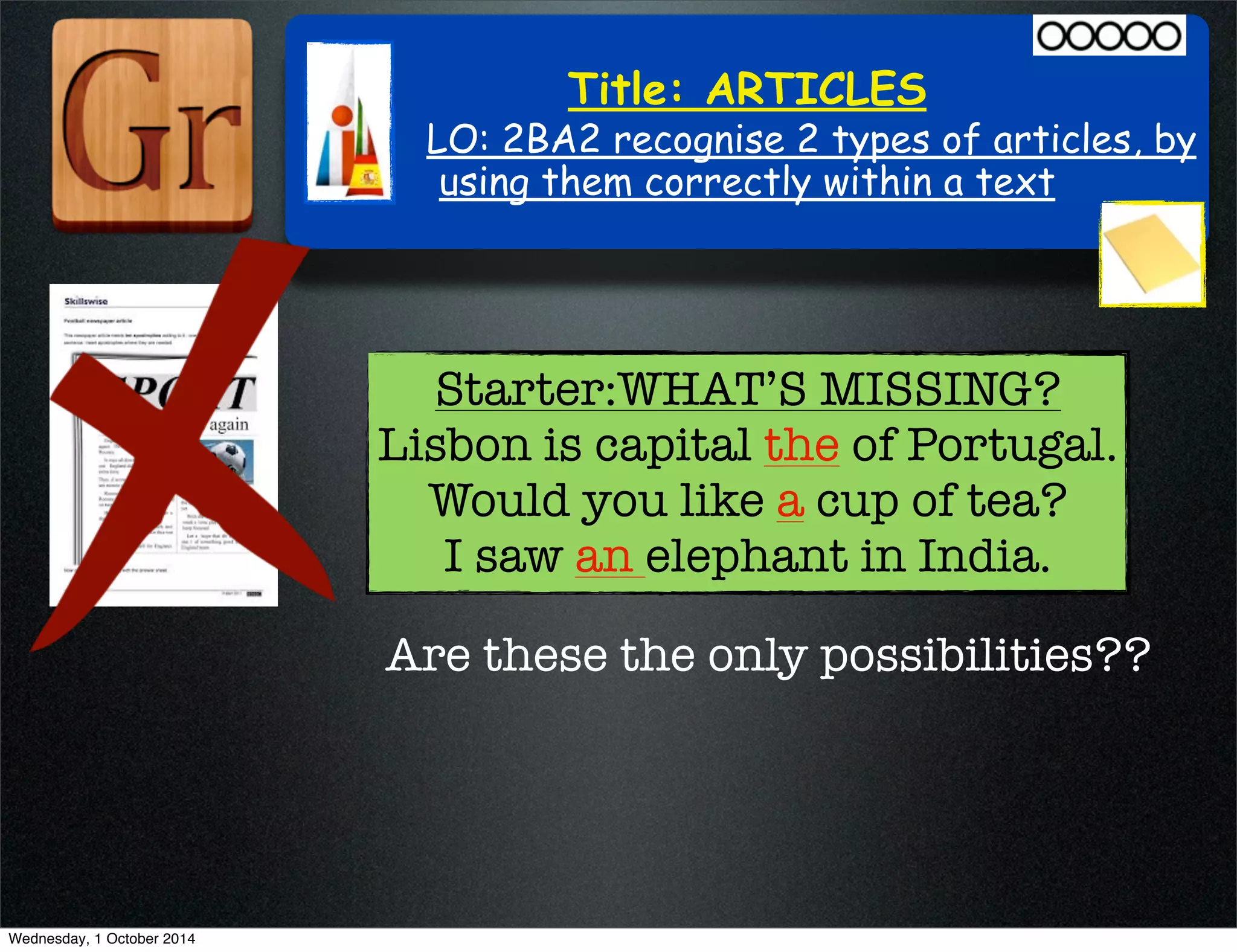 Title: ARTICLES 
LO: 2BA2 recognise 2 types of articles, by 
using them correctly within a text 
Starter:WHAT’S MISSING? 
Lisbon is capital the of Portugal. 
Would you like a cup of tea? 
I saw an elephant in India. 
Are these the only possibilities?? 
Wednesday, 1 October 2014 
 