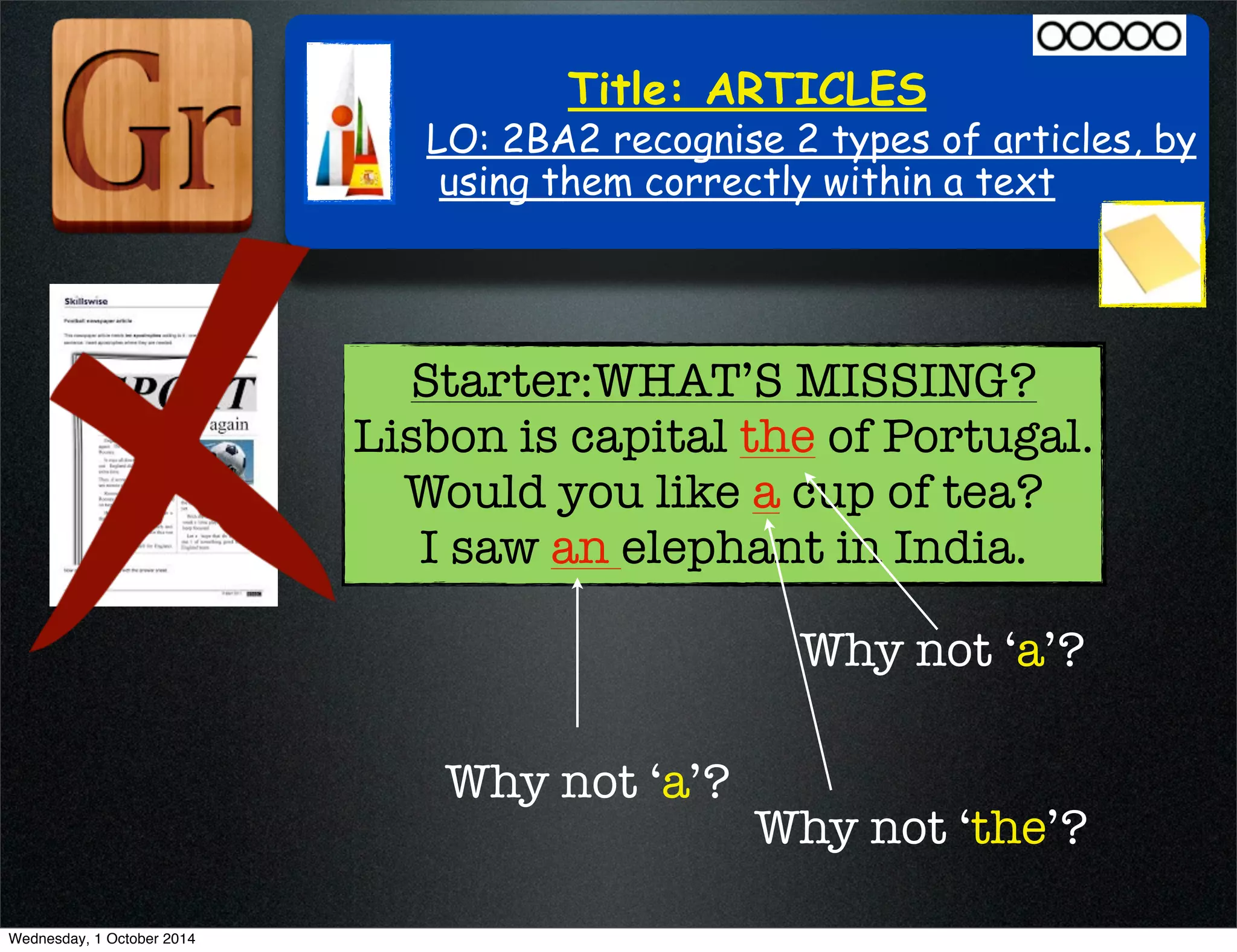 Title: ARTICLES 
LO: 2BA2 recognise 2 types of articles, by 
using them correctly within a text 
Starter:WHAT’S MISSING? 
Lisbon is capital the of Portugal. 
Would you like a cup of tea? 
I saw an elephant in India. 
Why not ‘a’? 
Why not ‘a’? 
Why not ‘the’? 
Wednesday, 1 October 2014 
 