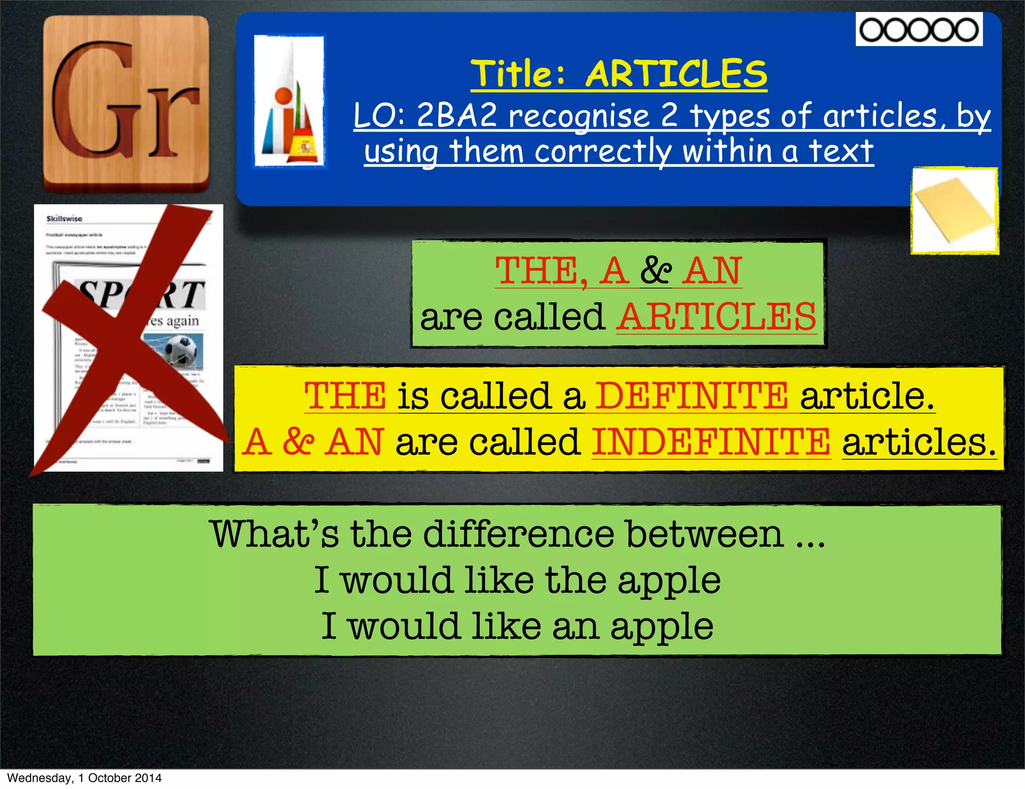 Title: ARTICLES 
LO: 2BA2 recognise 2 types of articles, by 
using them correctly within a text 
THE, A & AN 
are called ARTICLES 
THE is called a DEFINITE article. 
A & AN are called INDEFINITE articles. 
What’s the difference between ... 
I would like the apple 
I would like an apple 
Wednesday, 1 October 2014 
 