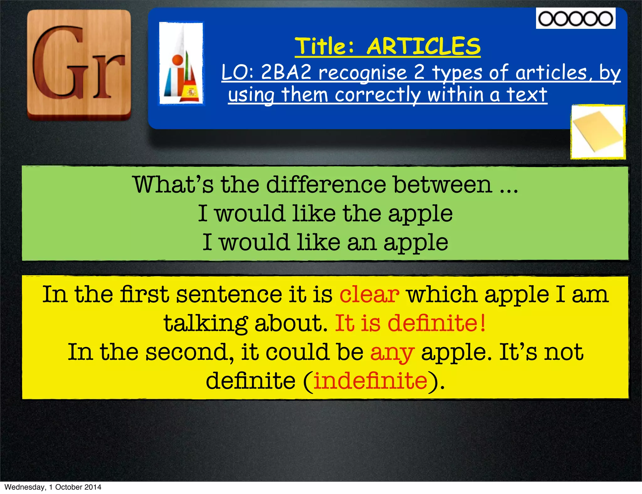 Title: ARTICLES 
LO: 2BA2 recognise 2 types of articles, by 
using them correctly within a text 
What’s the difference between ... 
I would like the apple 
I would like an apple 
In the first sentence it is clear which apple I am 
talking about. It is definite! 
In the second, it could be any apple. It’s not 
definite (indefinite). 
Wednesday, 1 October 2014 
 