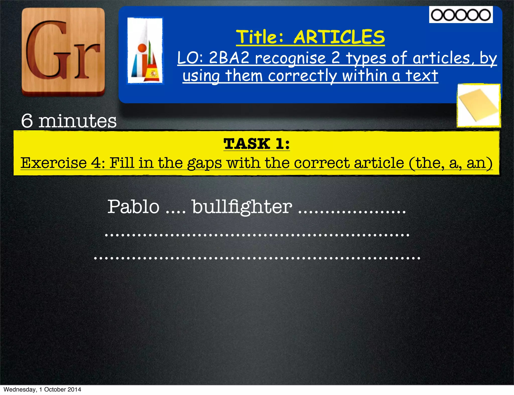Title: ARTICLES 
LO: 2BA2 recognise 2 types of articles, by 
using them correctly within a text 
TASK 1: 
6 minutes 
Exercise 4: Fill in the gaps with the correct article (the, a, an) 
Pablo .... bullfighter .................... 
........................................................ 
............................................................ 
Wednesday, 1 October 2014 
 