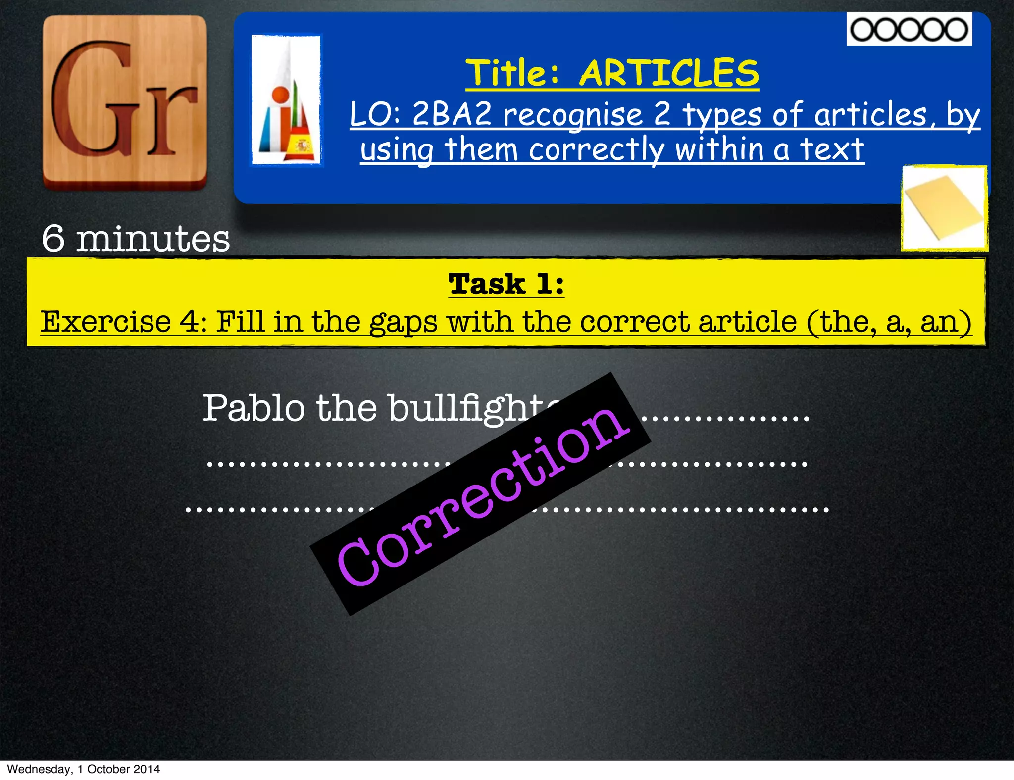 Title: ARTICLES 
LO: 2BA2 recognise 2 types of articles, by 
using them correctly within a text 
Task 1: 
6 minutes 
Exercise 4: Fill in the gaps with the correct article (the, a, an) 
Correction 
Pablo the bullfighter .................... 
........................................................ 
............................................................ 
Wednesday, 1 October 2014 
 