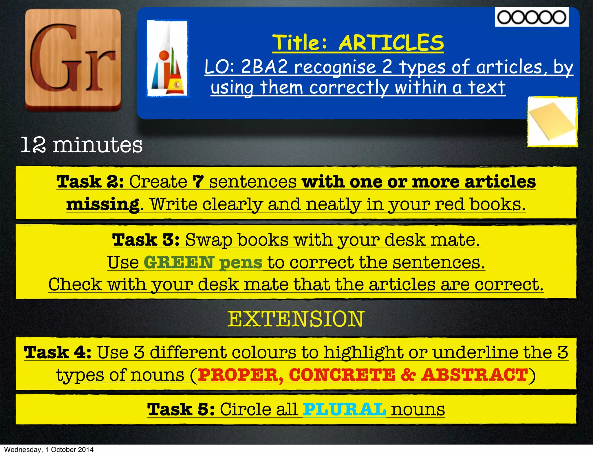Title: ARTICLES 
LO: 2BA2 recognise 2 types of articles, by 
using them correctly within a text 
12 minutes 
Task 2: Create 7 sentences with one or more articles 
missing. Write clearly and neatly in your red books. 
Task 3: Swap books with your desk mate. 
Use GREEN pens to correct the sentences. 
Check with your desk mate that the articles are correct. 
EXTENSION 
Task 4: Use 3 different colours to highlight or underline the 3 
types of nouns (PROPER, CONCRETE & ABSTRACT) 
Task 5: Circle all PLURAL nouns 
Wednesday, 1 October 2014 
 