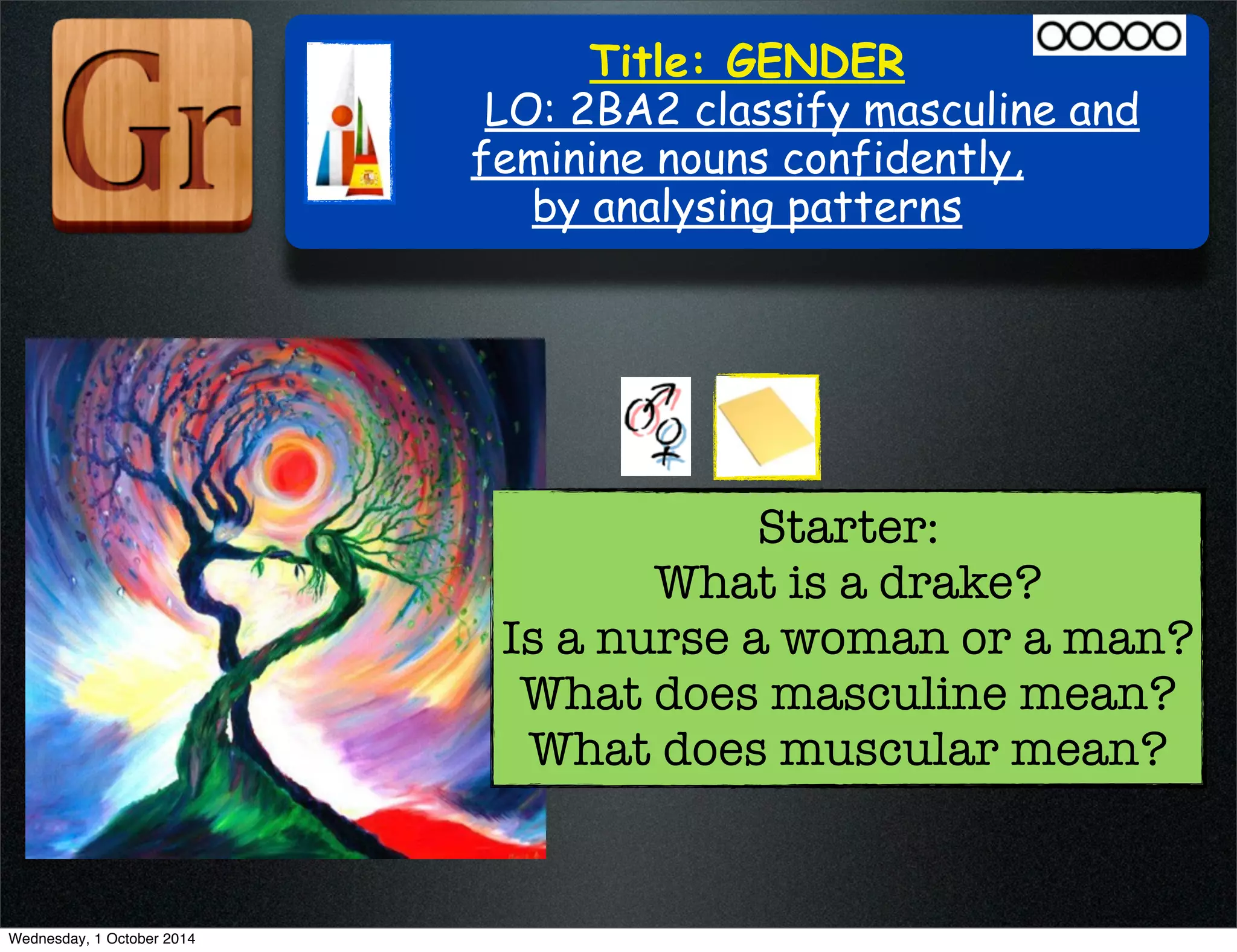 Title: GENDER 
LO: 2BA2 classify masculine and 
feminine nouns confidently, 
by analysing patterns 
Starter: 
What is a drake? 
Is a nurse a woman or a man? 
What does masculine mean? 
What does muscular mean? 
Wednesday, 1 October 2014 
 