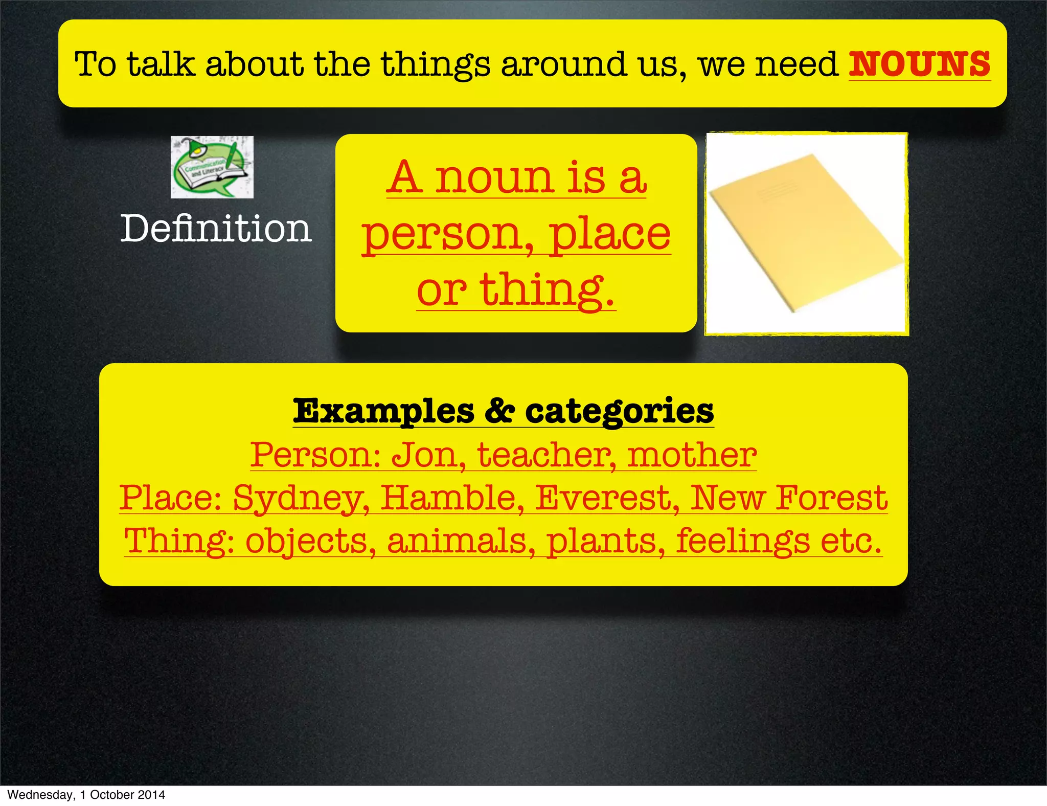 To talk about the things around us, we need NOUNS 
A noun is a 
person, place 
or thing. 
Definition 
Examples & categories 
Person: Jon, teacher, mother 
Place: Sydney, Hamble, Everest, New Forest 
Thing: objects, animals, plants, feelings etc. 
Wednesday, 1 October 2014 
 