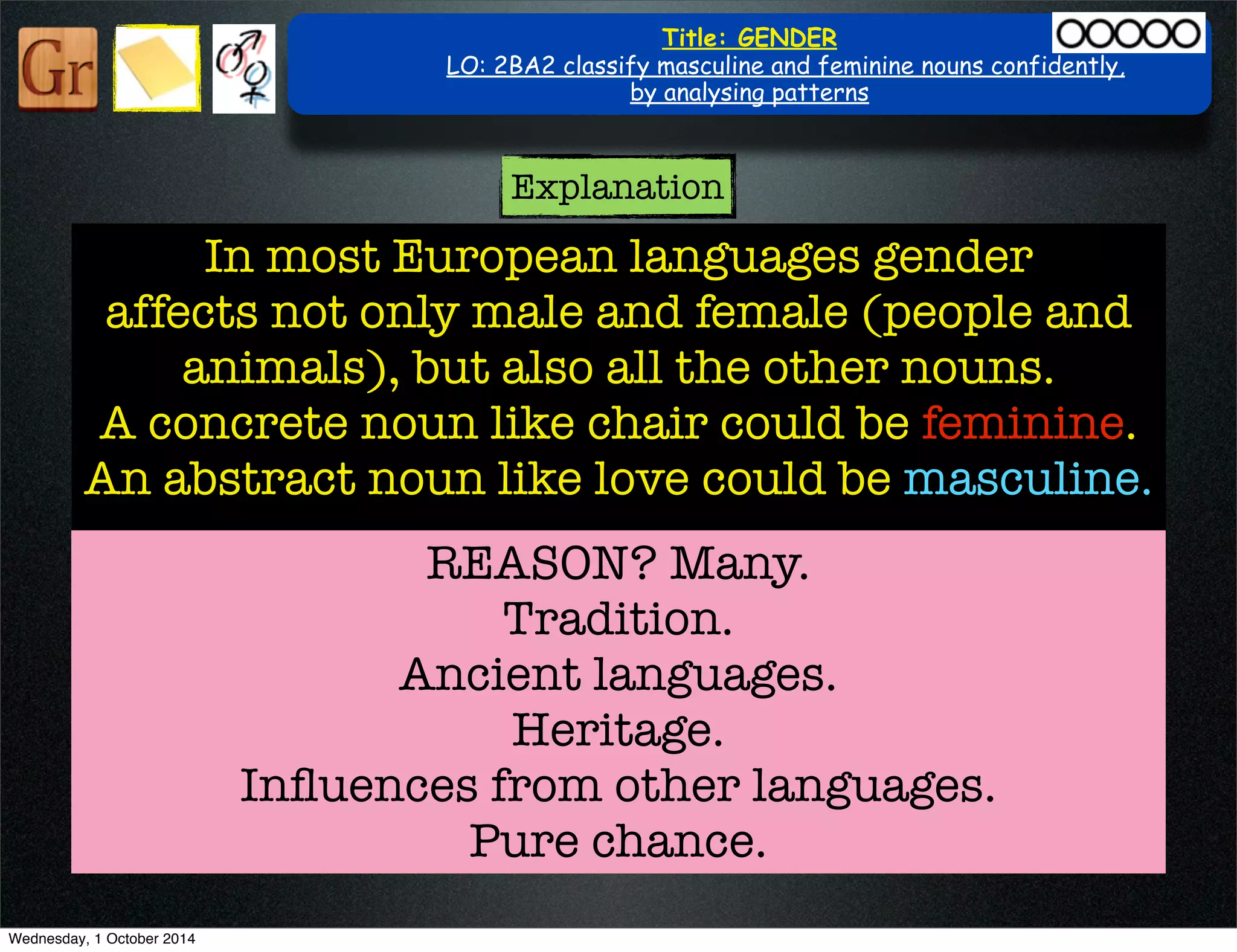 Title: GENDER 
LO: 2BA2 classify masculine and feminine nouns confidently, 
by analysing patterns 
Explanation 
In most European languages gender 
affects not only male and female (people and 
animals), but also all the other nouns. 
A concrete noun like chair could be feminine. 
An abstract noun like love could be masculine. 
REASON ? Many. 
Tradition. 
Ancient languages. 
Heritage. 
Influences from other languages. 
Pure chance. 
Wednesday, 1 October 2014 
 