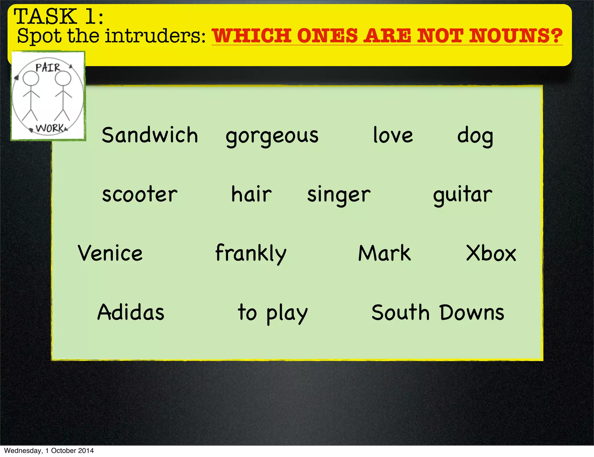 TASK 1: 
Spot the intruders: WHICH ONES ARE NOT NOUNS? 
Sandwich gorgeous love dog 
scooter hair singer guitar 
Venice frankly Mark Xbox 
Adidas to play South Downs 
Wednesday, 1 October 2014 
 