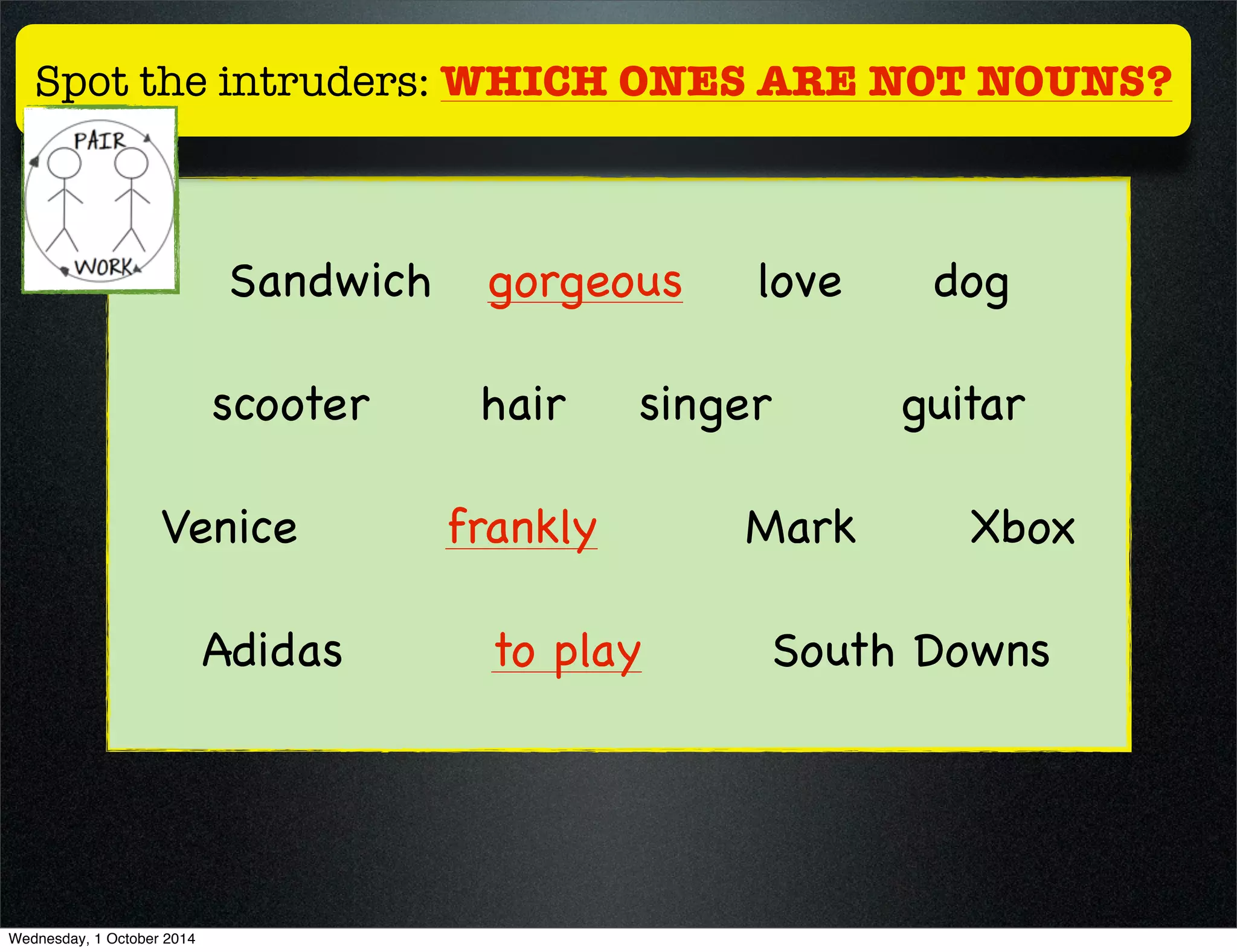 Spot the intruders: WHICH ONES ARE NOT NOUNS? 
Sandwich gorgeous love dog 
scooter hair singer guitar 
Venice frankly Mark Xbox 
Adidas to play South Downs 
Wednesday, 1 October 2014 
 