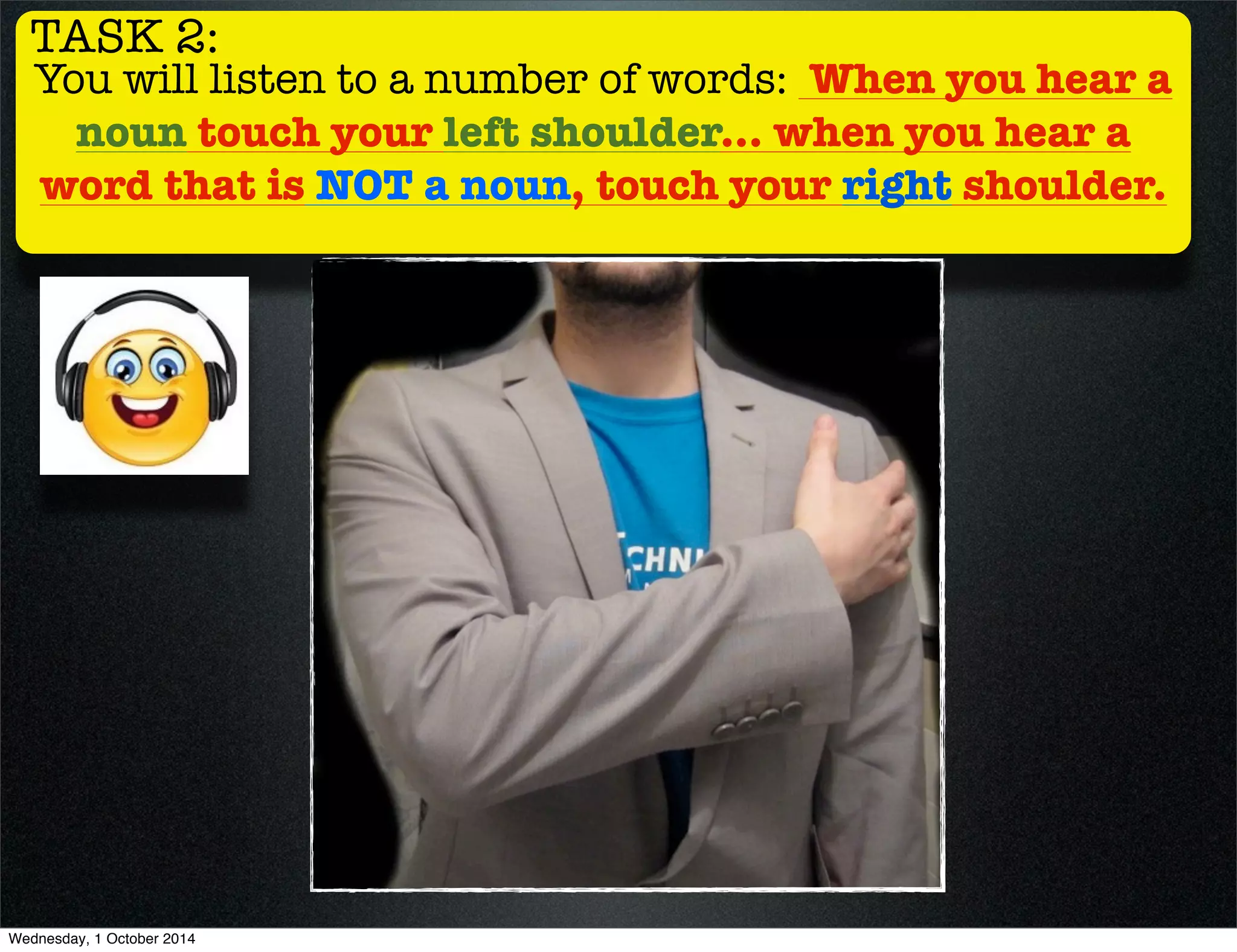 TASK 2: 
You will listen to a number of words: When you hear a 
noun touch your left shoulder... when you hear a 
word that is NOT a noun, touch your right shoulder. 
Wednesday, 1 October 2014 
 