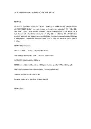 Can be used for Windows7, Windows XP, Vista, Linux, Mac OS




ZTE MF91S

One that can support the world's first LTE TDD / LTE FDD / TD-SCDMA / EGPRS network standard
uFi. ZTE MF91S ZTE Global's first multi-standard wireless products support LTE TDD / LTE / FDD /
TD-SCDMA / EGPRS /. GSM network standard. Users in different places of the world, can be
multi-standard LTE hotspot Internet.Volume only 105g (10 x 58 x 16mm), ZTE MF 91S highest
download speed LTE FDD network can reach 100 Mbps, the maximum upload speed of 50 Mbps.
At the highest LTE TDD network download speeds up to 68 Mbps and maximum upload speed of
17 Mbps.

ZTE MF91S Specifications:

LTE TDD 1.9 (B39) / 2.3 (B40) / 2.6 (B38) GHz LTE FDD,

TD-SCDMA 2.0, 2.6 GHz (B7), (B34) / 1.9 (B39) / 2.3GHz (B40)

EGPRS / GSM 850/900/1800 / 1900MHz

LTE FDD network download speeds of 100Mbps and upload speed of 50Mbps (Category 3)

LTE FDD network download speed of 68Mbps, upload speed 17Mbps

Expansion plug: MicroUSB, USIM socket

Operating System: Win7, Windows XP, Vista, Mac OS




ZTE MF820S2 :
 