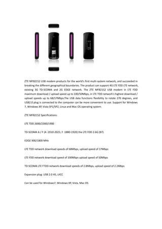 ZTE MF821S2 USB modem products for the world's first multi-system network, and succeeded in
breaking the different geographical boundaries. The product can support 4G LTE FDD LTE network,
existing 3G TD-SCDMA and 2G EDGE network. The ZTE MF821S2 USB modem in LTE FDD
maximum download / upload speed up to 100/50Mbps, in LTE TDD network's highest download /
upload speeds up to 68/17Mbps.The USB data functions flexibility to rotate 270 degrees, and
USB2.0 plug is connected to the computer can be more convenient to use. Support for Windows
7, Windows XP, Vista SP1/SP2, Linux and Mac OS operating system.

ZTE MF821S2 Specifications:

LTE TDD 2600/2300/1900

TD-SCDMA A / F (A :2010-2025; F :1880-1920) the LTE FDD 2.6G (B7)

EDGE 900/1800 MHz

LTE TDD network download speeds of 68Mbps, upload speed of 17Mbps

LTE FDD network download speed of 100Mbps upload speed of 50Mbps

TD-SCDMA LTE FTDD network download speeds of 2.8Mbps, upload speed of 2.2Mbps

Expansion plug: USB 2.0 HS, UICC

Can be used for Windows7, Windows XP, Vista, Mac OS
 