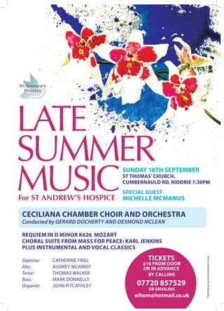 LATE
SUMMER
MUSIC
                                 SUNDAY 18TH SEPTEMBER
                                 ST THOMAS’ CHURCH,
                                 CUMBERNAULD RD, RIDDRIE 7.30PM
                                 SPECIAL GUEST
For ST ANDREW’S HOSPICE MICHELLE MCMANUS

CECILIANA CHAMBER CHOIR AND ORCHESTRA
Conducted by GERARD DOCHERTY AND DESMOND MCLEAN

REQUIEM IN D MINOR K626 MOZART
CHORAL SUITE FROM MASS FOR PEACE: KARL JENKINS
PLUS INSTRUMENTAL AND VOCAL CLASSICS
                                         TICKETS
                                                             Painting by www.leerobertson.co.uk




Soprano:    CATHERINE FRIEL
                                        £10 FROM DOOR
Alto:       AUDREY MCKIRDY              OR IN ADVANCE
Tenor:      THOMAS WALKER                 BY CALLING
Bass:       MARK DONNELLY
Organist:   JOHN PITCATHLEY          07720 857529
                                          OR EMAILING
                                     eiltom@hotmail.co.uk
 