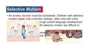 Selective Mutism
• An anxiety disorder must be considered. Children with selective
mutism speak only in familiar settings, often only with a few
close family members. Although overall language development
may be normal, children with selective mutism are difficult to
assess.
• They require intervention/therapy to address anxiety, which
impacts their social-emotional and overall development
 