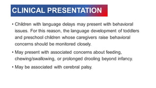 • Children with language delays may present with behavioral
issues. For this reason, the language development of toddlers
and preschool children whose caregivers raise behavioral
concerns should be monitored closely.
• May present with associated concerns about feeding,
chewing/swallowing, or prolonged drooling beyond infancy.
• May be associated with cerebral palsy.
CLINICAL PRESENTATION
 