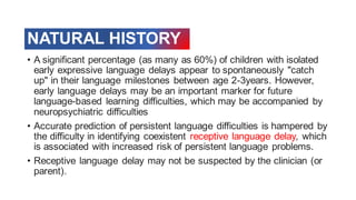 NATURAL HISTORY
• A significant percentage (as many as 60%) of children with isolated
early expressive language delays appear to spontaneously "catch
up" in their language milestones between age 2-3years. However,
early language delays may be an important marker for future
language-based learning difficulties, which may be accompanied by
neuropsychiatric difficulties
• Accurate prediction of persistent language difficulties is hampered by
the difficulty in identifying coexistent receptive language delay, which
is associated with increased risk of persistent language problems.
• Receptive language delay may not be suspected by the clinician (or
parent).
 