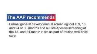The AAP recommends
• Formal general developmental screening tool at 9, 18,
and 24 or 30 months and autism-specific screening at
the 18- and 24-month visits as part of routine well-child
care
 
