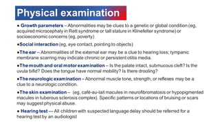 Physical examination
● Growth parameters – Abnormalities may be clues to a genetic or global condition (eg,
acquired microcephaly in Rett syndrome or tall stature in Klinefelter syndrome) or
socioeconomic concerns (eg, poverty)
●Social interaction (eg, eye contact, pointing to objects)
●The ear – Abnormalities of the external ear may be a clue to hearing loss; tympanic
membrane scarring may indicate chronic or persistent otitis media.
●The mouth and oral motor examination – Is the palate intact, submucous cleft? Is the
uvula bifid? Does the tongue have normal mobility? Is there drooling?
●The neurologic examination – Abnormal muscle tone, strength, or reflexes may be a
clue to a neurologic condition.
●The skin examination – (eg, café-au-lait macules in neurofibromatosis or hypopigmented
macules in tuberous sclerosis complex). Specific patterns or locations of bruising or scars
may suggest physical abuse.
● Hearing test — All children with suspected language delay should be referred for a
hearing test by an audiologist
 