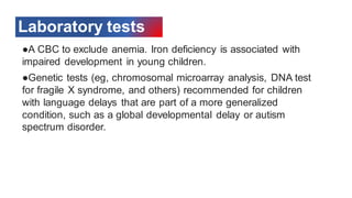 Laboratory tests
●A CBC to exclude anemia. Iron deficiency is associated with
impaired development in young children.
●Genetic tests (eg, chromosomal microarray analysis, DNA test
for fragile X syndrome, and others) recommended for children
with language delays that are part of a more generalized
condition, such as a global developmental delay or autism
spectrum disorder.
 