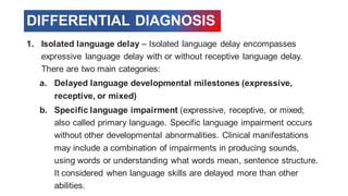 DIFFERENTIAL DIAGNOSIS
1. Isolated language delay – Isolated language delay encompasses
expressive language delay with or without receptive language delay.
There are two main categories:
a. Delayed language developmental milestones (expressive,
receptive, or mixed)
b. Specific language impairment (expressive, receptive, or mixed;
also called primary language. Specific language impairment occurs
without other developmental abnormalities. Clinical manifestations
may include a combination of impairments in producing sounds,
using words or understanding what words mean, sentence structure.
It considered when language skills are delayed more than other
abilities.
 