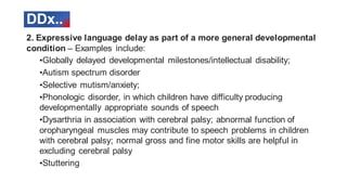 DDx..
2. Expressive language delay as part of a more general developmental
condition – Examples include:
•Globally delayed developmental milestones/intellectual disability;
•Autism spectrum disorder
•Selective mutism/anxiety;
•Phonologic disorder, in which children have difficulty producing
developmentally appropriate sounds of speech
•Dysarthria in association with cerebral palsy; abnormal function of
oropharyngeal muscles may contribute to speech problems in children
with cerebral palsy; normal gross and fine motor skills are helpful in
excluding cerebral palsy
•Stuttering
 