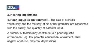 3. Hearing impairment
4. Poor linguistic environment – The size of a child's
vocabulary and the maturity of his or her grammar are associated
with the quality and quantity of parental input.
A number of factors may contribute to a poor linguistic
environment (eg, low parental educational attainment, child
neglect or abuse, maternal depression).
DDx..
 