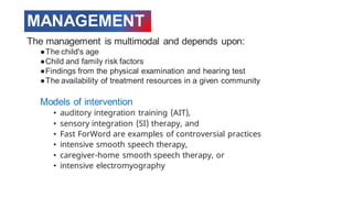 MANAGEMENT
The management is multimodal and depends upon:
●The child's age
●Child and family risk factors
●Findings from the physical examination and hearing test
●The availability of treatment resources in a given community
Models of intervention
• auditory integration training (AIT),
• sensory integration (SI) therapy, and
• Fast ForWord are examples of controversial practices
• intensive smooth speech therapy,
• caregiver-home smooth speech therapy, or
• intensive electromyography
 