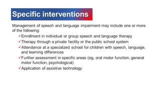 Specific interventions
Management of speech and language impairment may include one or more
of the following:
✓Enrollment in individual or group speech and language therapy
✓Therapy through a private facility or the public school system
✓Attendance at a specialized school for children with speech, language,
and learning differences
✓Further assessment in specific areas (eg, oral motor function, general
motor function, psychological)
✓Application of assistive technology
 