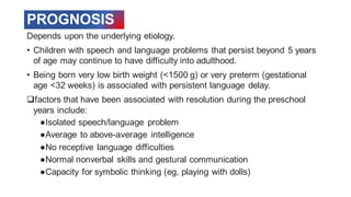 PROGNOSIS
Depends upon the underlying etiology.
• Children with speech and language problems that persist beyond 5 years
of age may continue to have difficulty into adulthood.
• Being born very low birth weight (<1500 g) or very preterm (gestational
age <32 weeks) is associated with persistent language delay.
❑factors that have been associated with resolution during the preschool
years include:
●Isolated speech/language problem
●Average to above-average intelligence
●No receptive language difficulties
●Normal nonverbal skills and gestural communication
●Capacity for symbolic thinking (eg, playing with dolls)
 
