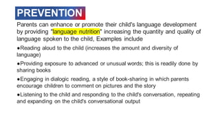 PREVENTION
Parents can enhance or promote their child's language development
by providing "language nutrition" increasing the quantity and quality of
language spoken to the child, Examples include
●Reading aloud to the child (increases the amount and diversity of
language)
●Providing exposure to advanced or unusual words; this is readily done by
sharing books
●Engaging in dialogic reading, a style of book-sharing in which parents
encourage children to comment on pictures and the story
●Listening to the child and responding to the child's conversation, repeating
and expanding on the child's conversational output
 