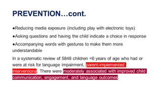 PREVENTION…cont.
●Reducing media exposure (including play with electronic toys)
●Asking questions and having the child indicate a choice in response
●Accompanying words with gestures to make them more
understandable
In a systematic review of 5848 children <6 years of age who had or
were at risk for language impairment, parent-implemented
interventions. There were moderately associated with improved child
communication, engagement, and language outcomes.
 