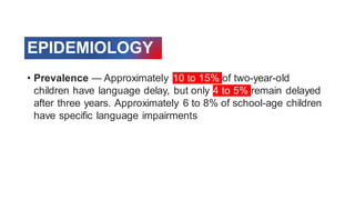 EPIDEMIOLOGY
• Prevalence — Approximately 10 to 15% of two-year-old
children have language delay, but only 4 to 5% remain delayed
after three years. Approximately 6 to 8% of school-age children
have specific language impairments
 