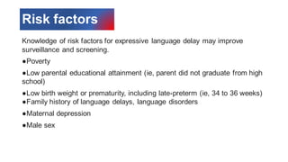 Risk factors
Knowledge of risk factors for expressive language delay may improve
surveillance and screening.
●Poverty
●Low parental educational attainment (ie, parent did not graduate from high
school)
●Low birth weight or prematurity, including late-preterm (ie, 34 to 36 weeks)
●Family history of language delays, language disorders
●Maternal depression
●Male sex
 