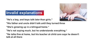 Invalid explanations
"He's a boy, and boys talk later than girls."
"His father and uncle didn't talk until they turned three
"She's growing up in a bilingual home.“
"He's not saying much, but he understands everything.“
"He talks fine at home, but his teacher at child care says he doesn't
talk at all there
 