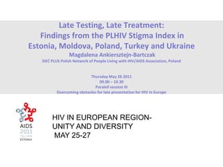 Late Testing, Late Treatment:
Findings from the PLHIV Stigma Index in
Estonia, Moldova, Poland, Turkey and Ukraine
Magdalena Ankiersztejn-Bartczak
SIEĆ PLUS Polish Network of People Living with HIV/AIDS Association, Poland
Thursday May 26 2011
09.00 – 10.30
Paralell session III
Overcoming obstacles for late presentation for HIV in Europe
HIV IN EUROPEAN REGION-
UNITY AND DIVERSITY
MAY 25-27
 