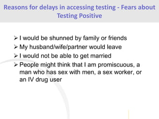  I would be shunned by family or friends
 My husband/wife/partner would leave
 I would not be able to get married
 People might think that I am promiscuous, a
man who has sex with men, a sex worker, or
an IV drug user
Reasons for delays in accessing testing - Fears about
Testing Positive
 