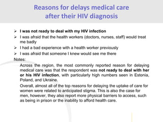  I was not ready to deal with my HIV infection
 I was afraid that the health workers (doctors, nurses, staff) would treat
me badly
 I had a bad experience with a health worker previously
 I was afraid that someone I knew would see me there
Notes:
Across the region, the most commonly reported reason for delaying
medical care was that the respondent was not ready to deal with her
or his HIV infection, with particularly high numbers seen in Estonia,
Poland, and Ukraine.
Overall, almost all of the top reasons for delaying the uptake of care for
women were related to anticipated stigma. This is also the case for
men, however, they also report more physical barriers to access, such
as being in prison or the inability to afford health care.
Reasons for delays medical care
after their HIV diagnosis
 