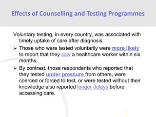 Voluntary testing, in every country, was associated with
timely uptake of care after diagnosis.
 Those who were tested voluntarily were more likely
to report that they saw a healthcare worker within six
months.
 By contrast, those respondents who reported that
they tested under pressure from others, were
coerced or forced to test, or were tested without their
knowledge also reported longer delays before
accessing care.
Effects of Counselling and Testing Programmes
 