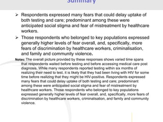 Respondents expressed many fears that could delay uptake of
both testing and care; predominant among these were
anticipated social stigma and fear of mistreatment by healthcare
workers.
 Those respondents who belonged to key populations expressed
generally higher levels of fear overall, and, specifically, more
fears of discrimination by healthcare workers, criminalisation,
and family and community violence.
Notes: The overall picture provided by these responses shows varied time spans
that respondents waited before testing and before accessing medical care post
diagnosis. While many respondents reported testing within six months of
realizing their need to test, it is likely that they had been living with HIV for some
time before realizing that they might be HIV-positive. Respondents expressed
many fears that could delay uptake of both testing and care; predominant
among these were anticipated social stigma and fear of mistreatment by
healthcare workers. Those respondents who belonged to key populations
expressed generally higher levels of fear overall, and, specifically, more fears of
discrimination by healthcare workers, criminalisation, and family and community
violence.
Summary
 