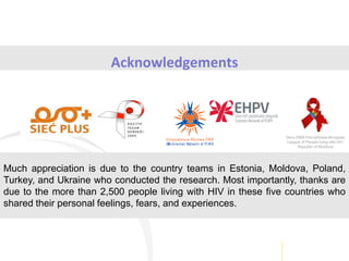 Acknowledgements
Лига ЛЖВ Республика Молдова
League of People living with HIV
Republic of Moldova
Much appreciation is due to the country teams in Estonia, Moldova, Poland,
Turkey, and Ukraine who conducted the research. Most importantly, thanks are
due to the more than 2,500 people living with HIV in these five countries who
shared their personal feelings, fears, and experiences.
 