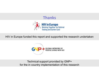 Thanks
HIV in Europe funded this report and supported the research undertaken
Technical support provided by GNP+
for the in country implementation of this research
 