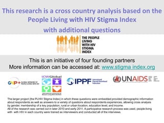 This research is a cross country analysis based on the
People Living with HIV Stigma Index
with additional questions
This is an initiative of four founding partners
More information can be accessed at: www.stigma index.org
The larger project (the PLHIV Stigma Index) in which these questions were embedded provided demographic information
about respondents as well as answers to a variety of questions about respondents experiences, allowing cross analysis
by gender, membership of a key population, rural or urban location, education level, and income.
All of the research was carried out in later 2010 and early 2011. A participative research process was used, people living
with with HIV in each country were trained as interviewers and conducted all of the interviews.
 